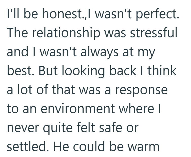 I'll be honest.,I wasn't perfect. The relationship was stressful and I wasn't always at my best. But looking back I think a lot of that was a response to an environment where I never quite felt safe or settled. He could be warm