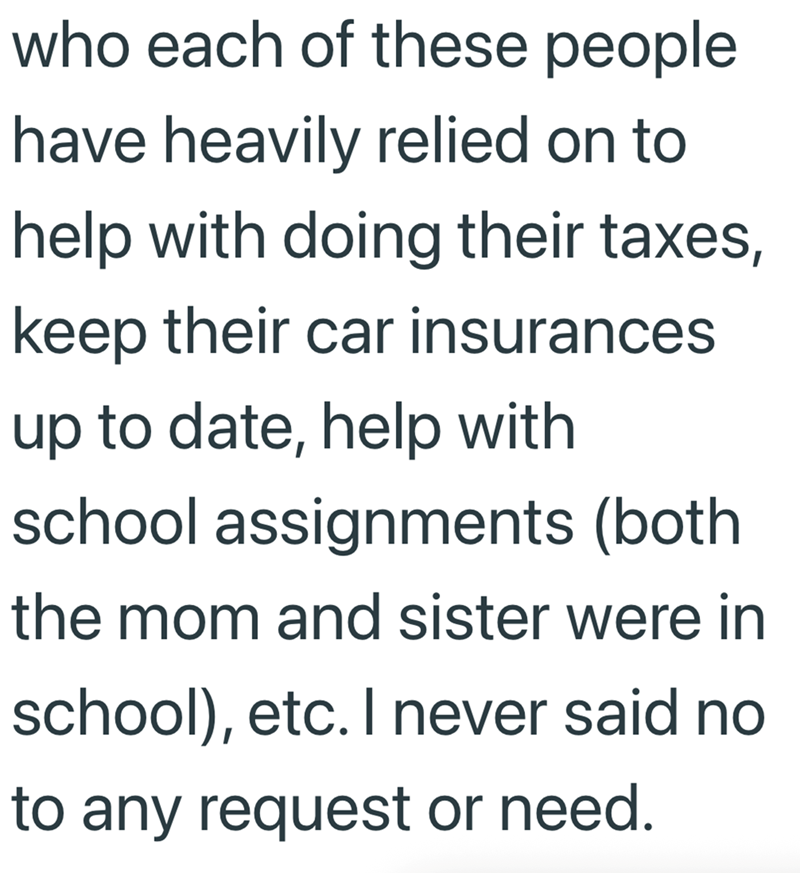 who each of these people have heavily relied on to help with doing their taxes, keep their car insurances up to date, help with school assignments (both the mom and sister were in school), etc. I never said no to any request or need.