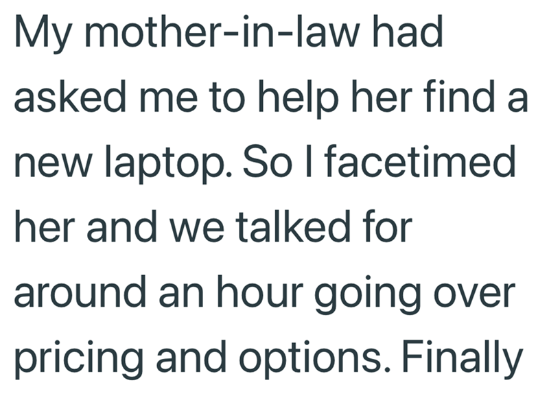 My mother-in-law had asked me to help her find a new laptop. So I facetimed her and we talked for around an hour going over pricing and options. Finally