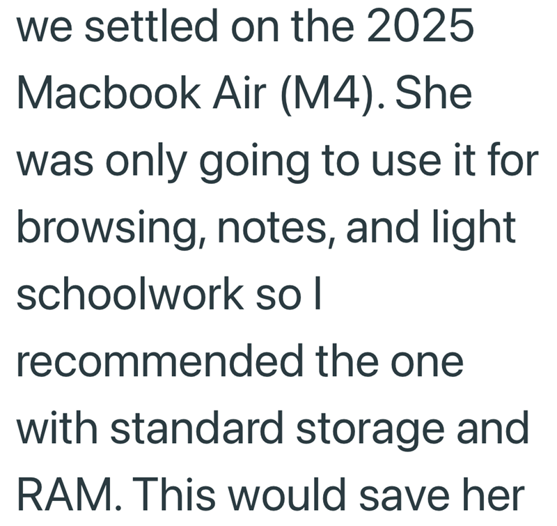we settled on the 2025 Macbook Air (M4). She was only going to use it for browsing, notes, and light schoolwork so I recommended the one with standard storage and RAM. This would save her