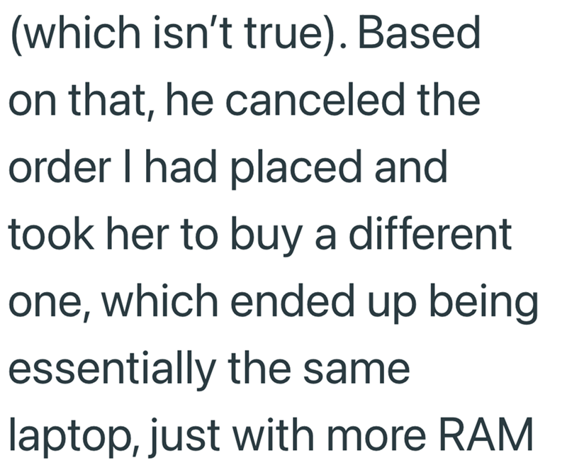 (which isn't true). Based on that, he canceled the order I had placed and took her to buy a different one, which ended up being essentially the same laptop, just with more RAM
