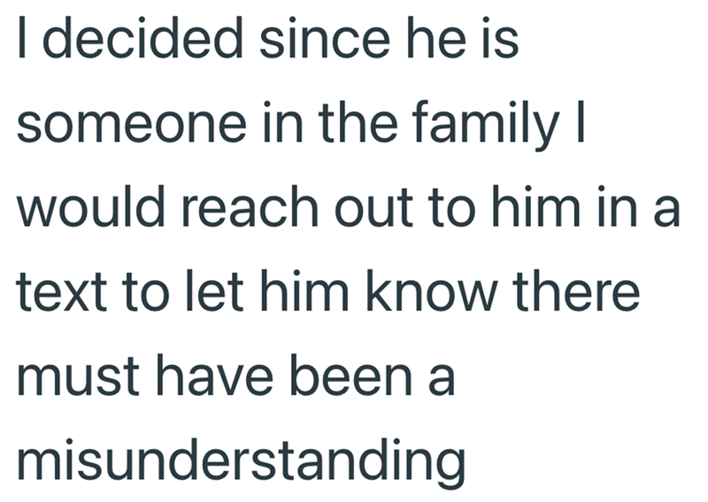 I decided since he is someone in the family I would reach out to him in a text to let him know there must have been a misunderstanding