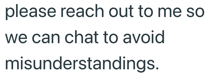 please reach out to me so we can chat to avoid misunderstandings.