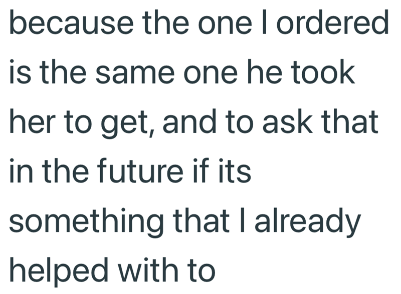 because the one I ordered is the same one he took her to get, and to ask that in the future if its something that I already helped with to