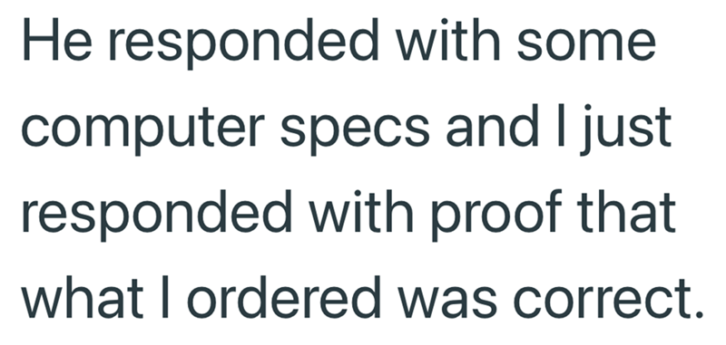 He responded with some computer specs and I just responded with proof that what I ordered was correct.