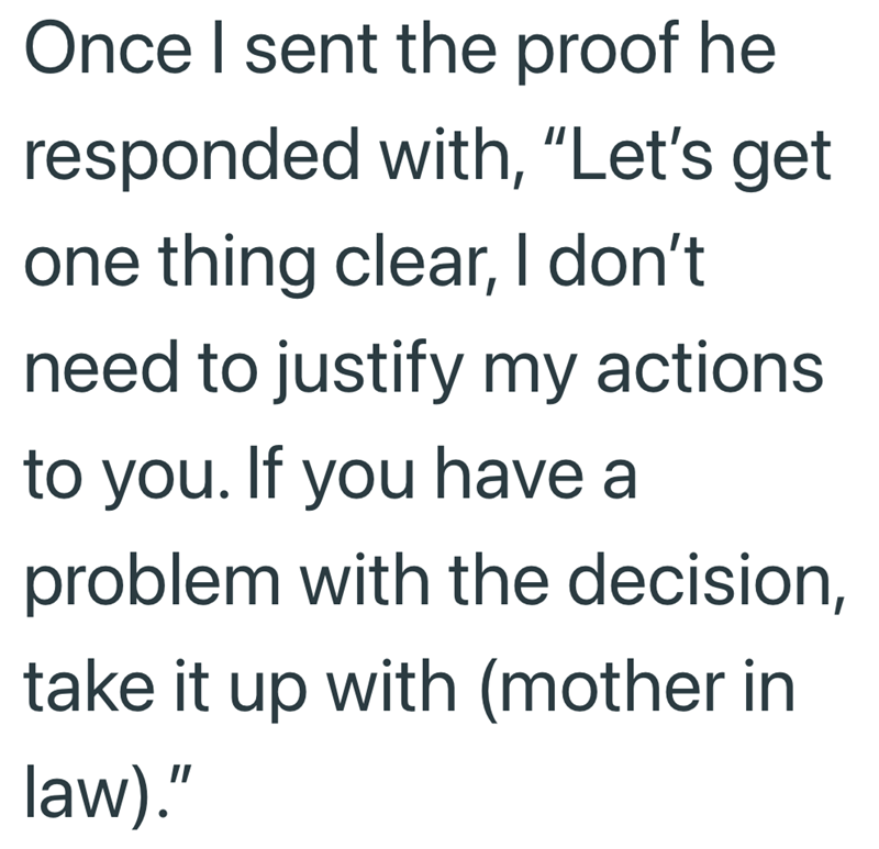 Once I sent the proof he responded with, "Let's get one thing clear, I don't need to justify my actions to you. If you have a problem with the decision, take it up with (mother in law)."