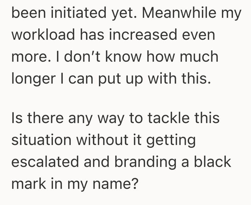 been initiated yet. Meanwhile my workload has increased even more. I don't know how much longer I can put up with this. Is there any way to tackle this situation without it getting escalated and branding a black mark in my name?