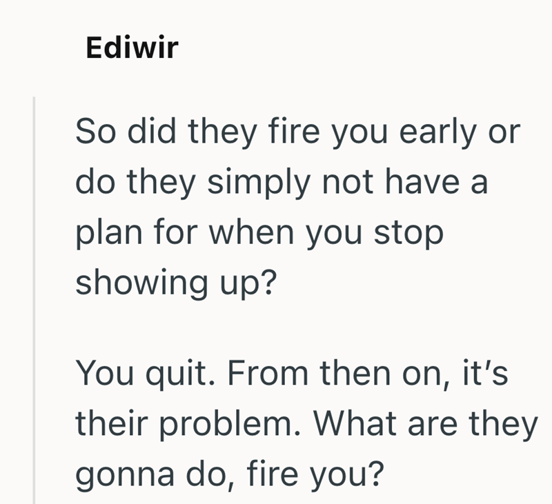 Ediwir So did they fire you early or do they simply not have a plan for when you stop showing up? You quit. From then on, it's their problem. What are they gonna do, fire you?