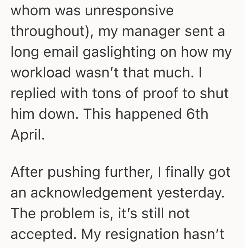 whom was unresponsive throughout), my manager sent a long email gaslighting on how my workload wasn't that much. I replied with tons of proof to shut him down. This happened 6th April. After pushing further, I finally got an acknowledgement yesterday. The problem is, it's still not accepted. My resignation hasn't