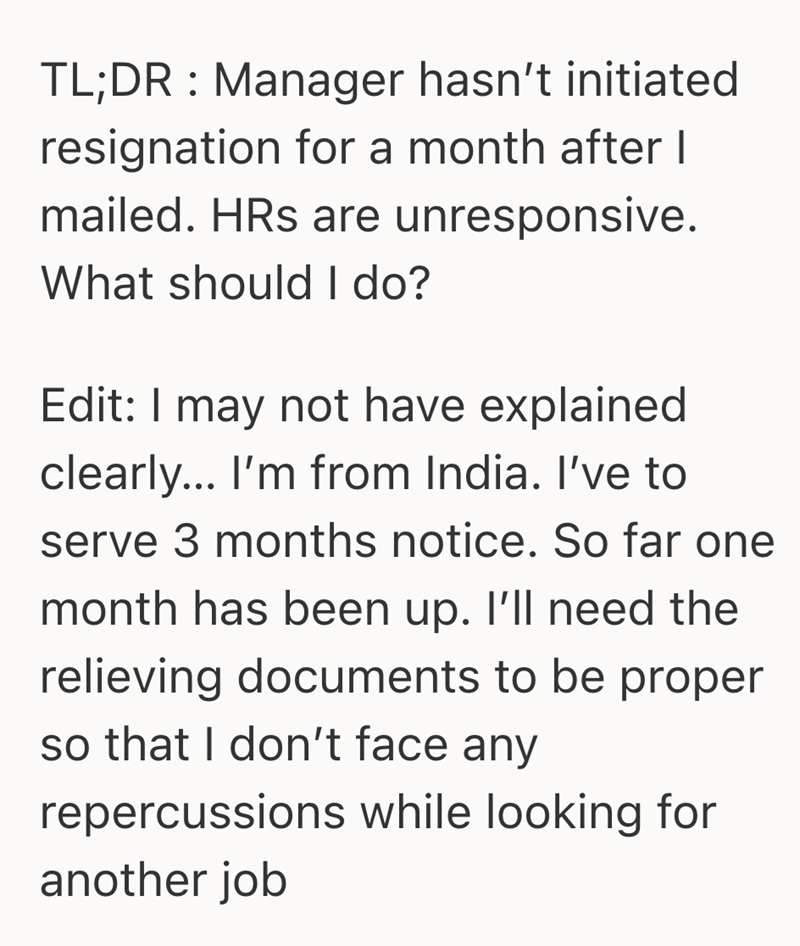 TL;DR Manager hasn't initiated resignation for a month after I mailed. HRs are unresponsive. What should I do? Edit: I may not have explained clearly... I'm from India. I've to serve 3 months notice. So far one month has been up. I'll need the relieving documents to be proper so that I don't face any repercussions while looking for another job