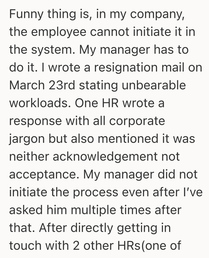 Funny thing is, in my company, the employee cannot initiate it in the system. My manager has to do it. I wrote a resignation mail on March 23rd stating unbearable workloads. One HR wrote a response with all corporate jargon but also mentioned it was neither acknowledgement not acceptance. My manager did not initiate the process even after I've asked him multiple times after that. After directly getting in touch with 2 other HRs (one of