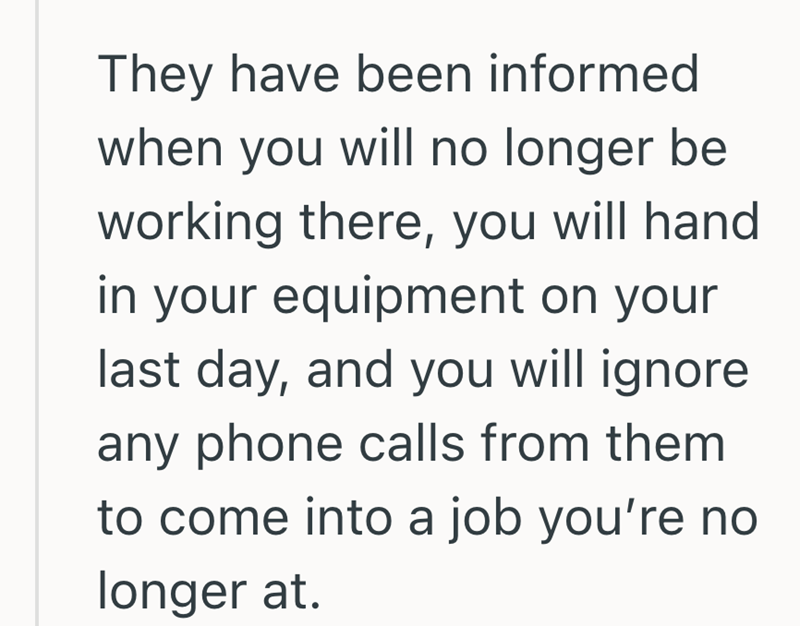 They have been informed when you will no longer be working there, you will hand in your equipment on your last day, and you will ignore any phone calls from them to come into a job you're no longer at.