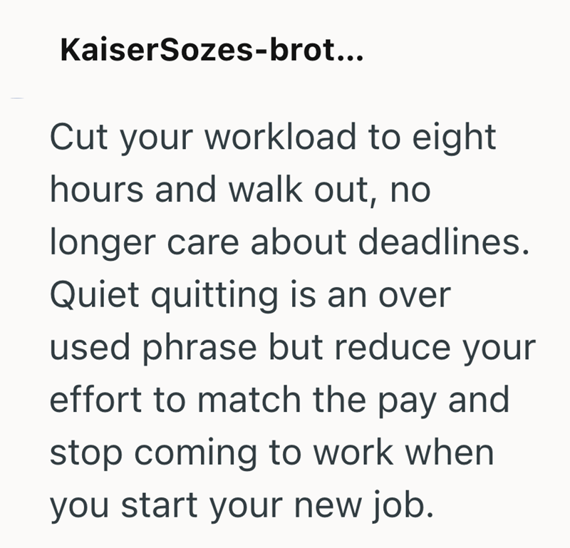 KaiserSozes-brot... Cut your workload to eight hours and walk out, no longer care about deadlines. Quiet quitting is an over used phrase but reduce your effort to match the pay and stop coming to work when you start your new job.