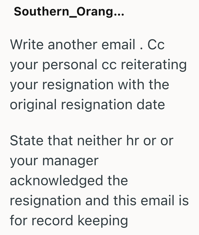 Southern_Orang... Write another email. Cc your personal cc reiterating your resignation with the original resignation date State that neither hr or or your manager acknowledged the resignation and this email is for record keeping