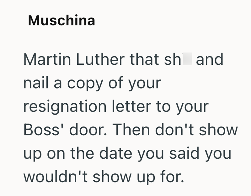 Muschina Martin Luther that sh and nail a copy of your resignation letter to your Boss' door. Then don't show up on the date you said you wouldn't show up for.