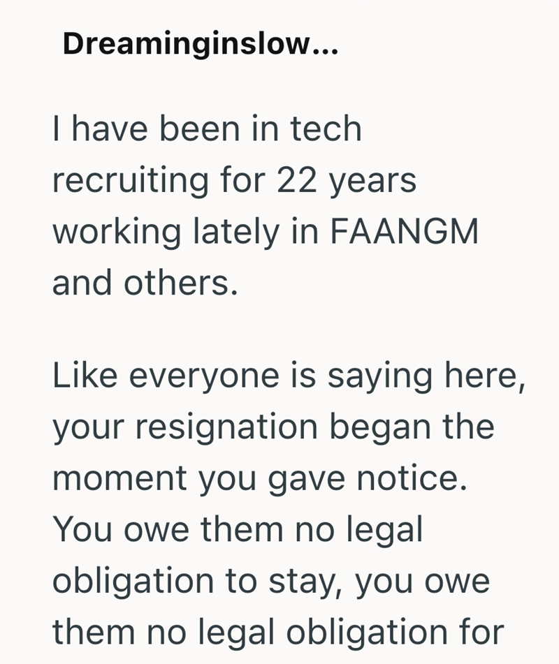 Dreaminginslow... I have been in tech recruiting for 22 years working lately in FAANGM and others. Like everyone is saying here, your resignation began the moment you gave notice. You owe them no legal obligation to stay, you owe them no legal obligation for