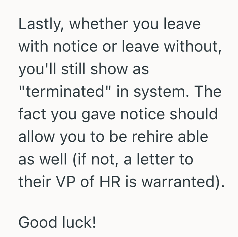 Lastly, whether you leave with notice or leave without, you'll still show as "terminated" in system. The fact you gave notice should allow you to be rehire able as well (if not, a letter to their VP of HR is warranted). Good luck!