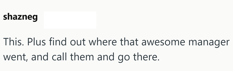 shazneg This. Plus find out where that awesome manager went, and call them and go there.