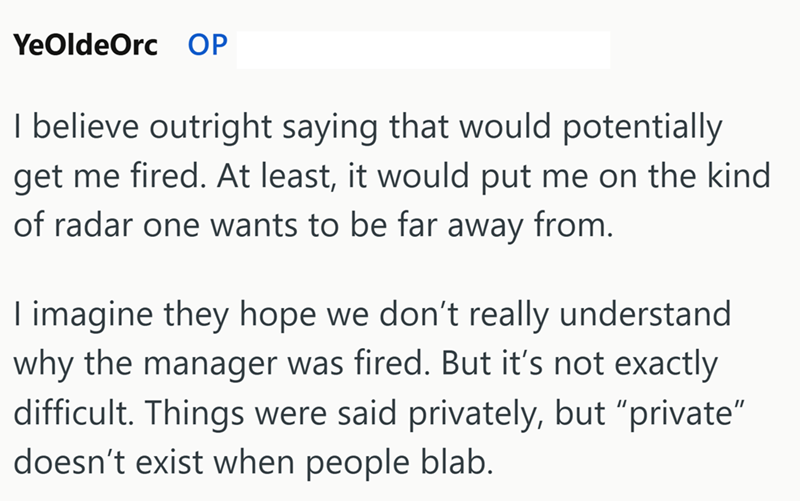 YeOldeOrc OP I believe outright saying that would potentially get me fired. At least, it would put me on the kind of radar one wants to be far away from. I imagine they hope we don't really understand why the manager was fired. But it's not exactly. difficult. Things were said privately, but "private" doesn't exist when people blab.