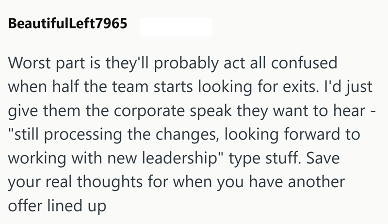 BeautifulLeft7965 Worst part is they'll probably act all confused when half the team starts looking for exits. I'd just give them the corporate speak they want to hear - "still processing the changes, looking forward to working with new leadership" type stuff. Save your real thoughts for when you have another offer lined up