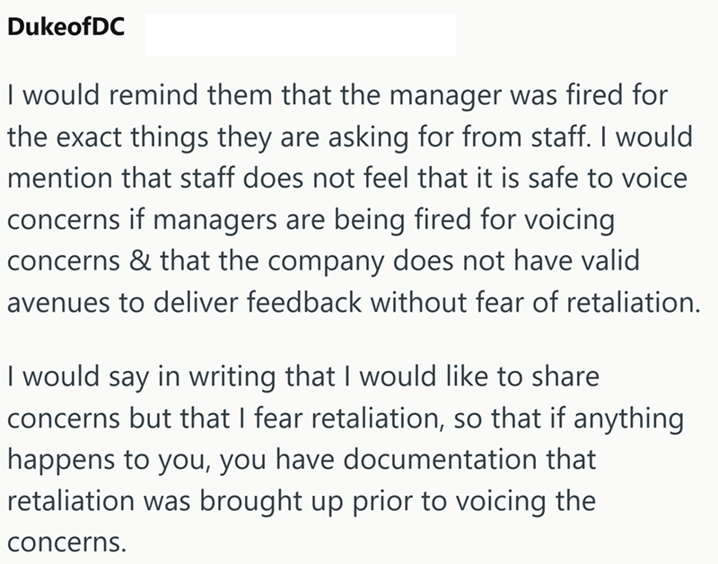 DukeofDC I would remind them that the manager was fired for the exact things they are asking for from staff. I would mention that staff does not feel that it is safe to voice concerns if managers are being fired for voicing concerns & that the company does not have valid avenues to deliver feedback without fear of retaliation. I would say in writing that I would like to share concerns but that I fear retaliation, so that if anything happens to you, you have documentation that retaliation was bro