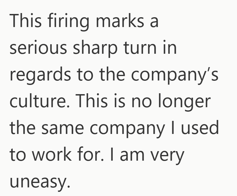 This firing marks a serious sharp turn in regards to the company's culture. This is no longer the same company I used to work for. I am very uneasy.
