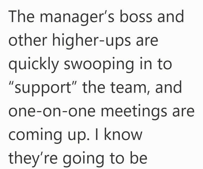 The manager's boss and other higher-ups are quickly swooping in to "support" the team, and one-on-one meetings are coming up. I know they're going to be