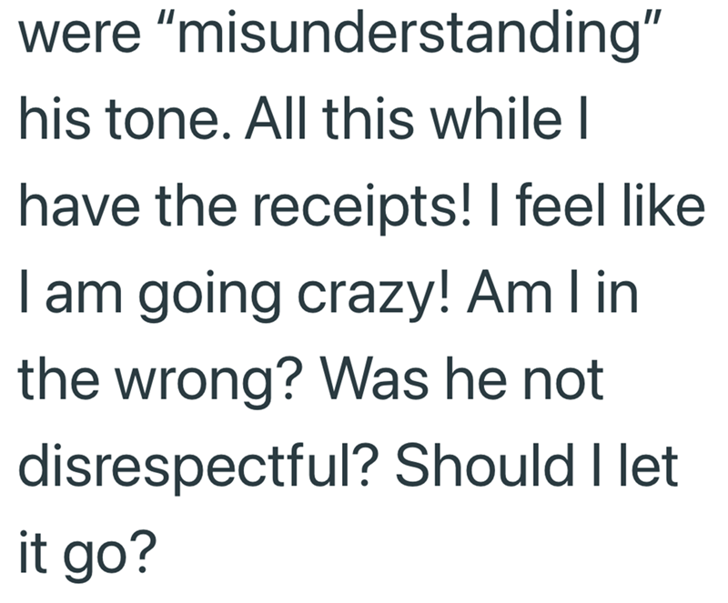 were "misunderstanding" his tone. All this while I have the receipts! I feel like I am going crazy! Am I in the wrong? Was he not disrespectful? Should I let it go?