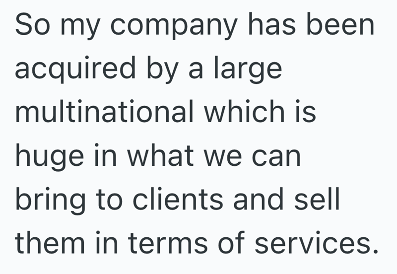 So my company has been acquired by a large multinational which is huge in what we can bring to clients and sell them in terms of services.