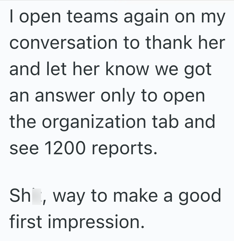 I open teams again on my conversation to thank her and let her know we got an answer only to open the organization tab and see 1200 reports. Shit, way to make a good first impression.