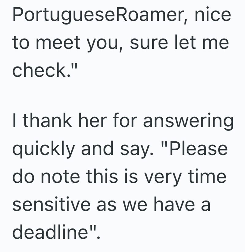 PortugueseRoamer, nice to meet you, sure let me check." I thank her for answering quickly and say. "Please do note this is very time sensitive as we have a deadline".