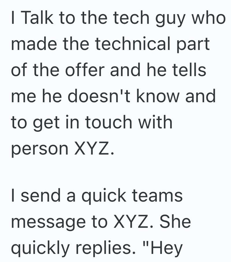 I Talk to the tech guy who made the technical part of the offer and he tells me he doesn't know and to get in touch with person XYZ. I send a quick teams message to XYZ. She quickly replies. "Hey