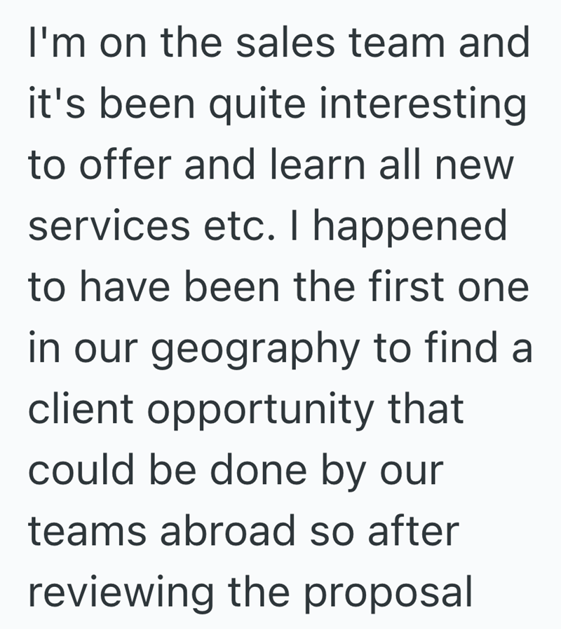I'm on the sales team and it's been quite interesting to offer and learn all new services etc. I happened. to have been the first one in our geography to find a client opportunity that could be done by our teams abroad so after reviewing the proposal