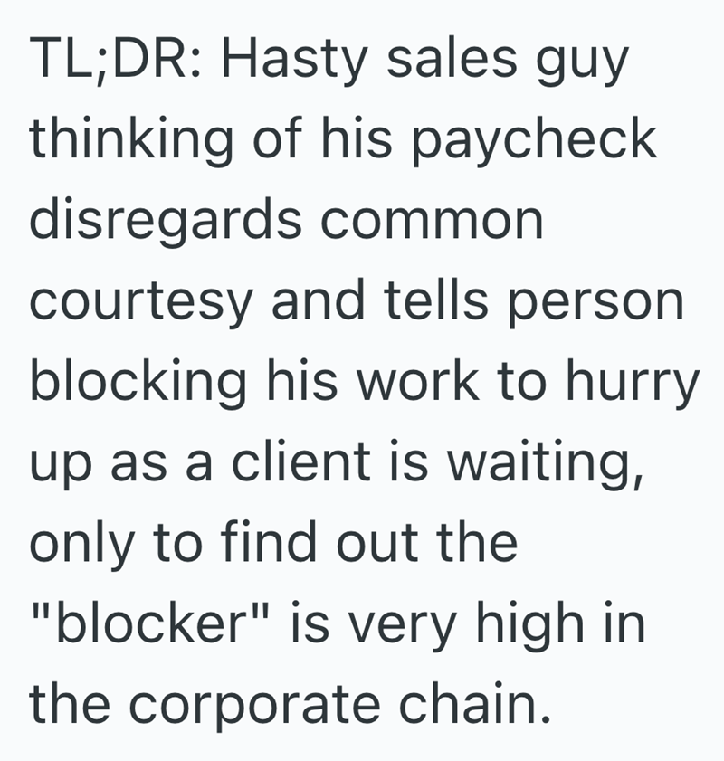 TL;DR: Hasty sales guy thinking of his paycheck disregards common courtesy and tells person blocking his work to hurry up as a client is waiting, only to find out the "blocker" is very high in the corporate chain.