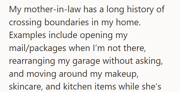 My mother-in-law has a long history of crossing boundaries in my home. Examples include opening my mail/packages when I'm not there, rearranging my garage without asking, and moving around my makeup, skincare, and kitchen items while she's