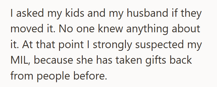 I asked my kids and my husband if they moved it. No one knew anything about it. At that point I strongly suspected my MIL, because she has taken gifts back from people before.