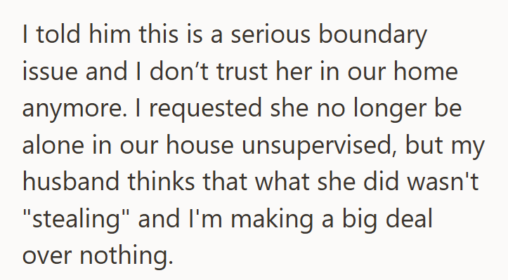 I told him this is a serious boundary issue and I don't trust her in our home anymore. I requested she no longer be alone in our house unsupervised, but my husband thinks that what she did wasn't "stealing" and I'm making a big deal over nothing.