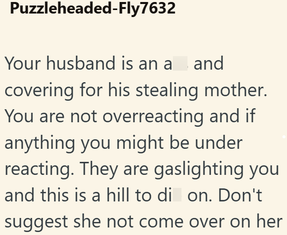 Puzzleheaded-Fly7632 Your husband is an a_and covering for his stealing mother. You are not overreacting and if anything you might be under reacting. They are gaslighting you and this is a hill to di on. Don't suggest she not come over on her