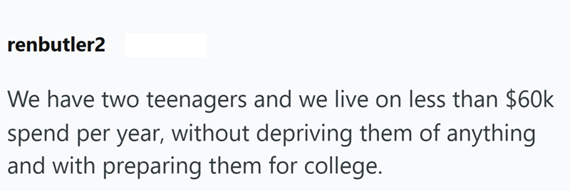 renbutler2 We have two teenagers and we live on less than $60k spend per year, without depriving them of anything and with preparing them for college.