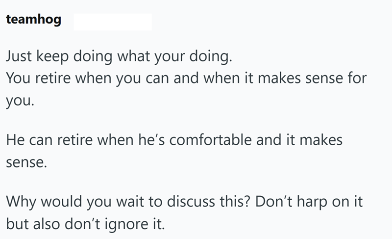 teamhog Just keep doing what your doing. You retire when you can and when it makes sense for you. He can retire when he's comfortable and it makes sense. Why would you wait to discuss this? Don't harp on it but also don't ignore it.