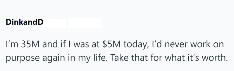 DinkandD I'm 35M and if I was at $5M today, I'd never work on purpose again in my life. Take that for what it's worth.