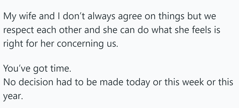 My wife and I don't always agree on things but we respect each other and she can do what she feels is right for her concerning us. You've got time. No decision had to be made today or this week or this year.