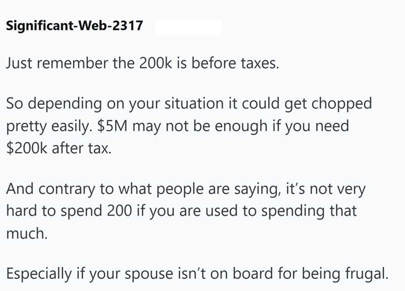 Significant-Web-2317 Just remember the 200k is before taxes. So depending on your situation it could get chopped pretty easily. $5M may not be enough if you need $200k after tax. And contrary to what people are saying, it's not very hard to spend 200 if you are used to spending that much. Especially if your spouse isn't on board for being frugal.