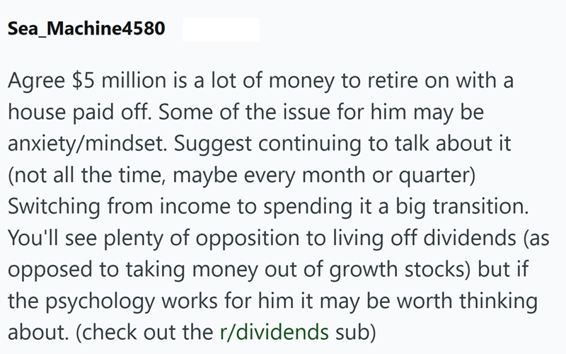 Sea_Machine4580 Agree $5 million is a lot of money to retire on with a house paid off. Some of the issue for him may be anxiety/mindset. Suggest continuing to talk about it (not all the time, maybe every month or quarter) Switching from income to spending it a big transition. You'll see plenty of opposition to living off dividends (as opposed to taking money out of growth stocks) but if the psychology works for him it may be worth thinking about. (check out the r/dividends sub)