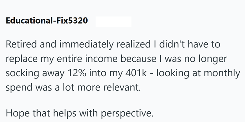 Educational-Fix5320 Retired and immediately realized I didn't have to replace my entire income because I was no longer socking away 12% into my 401k - looking at monthly spend was a lot more relevant. Hope that helps with perspective.