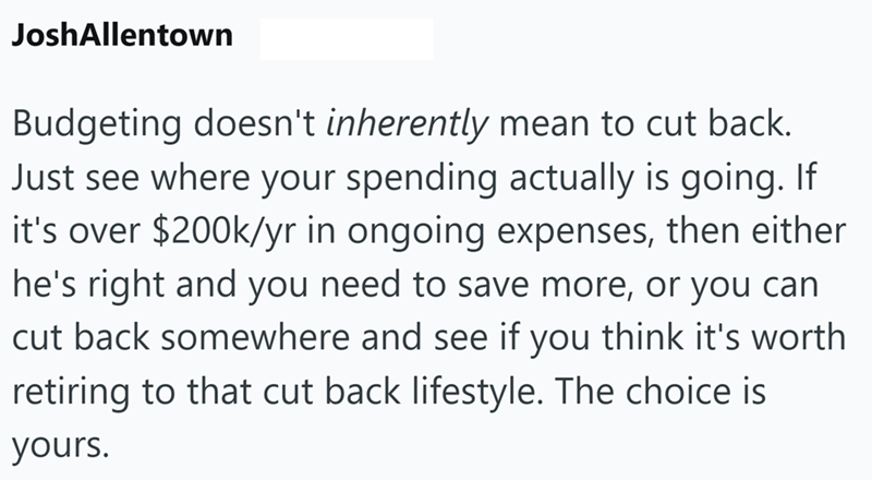 JoshAllentown Budgeting doesn't inherently mean to cut back. Just see where your spending actually is going. If it's over $200k/yr in ongoing expenses, then either he's right and you need to save more, or you can cut back somewhere and see if you think it's worth retiring to that cut back lifestyle. The choice is yours.