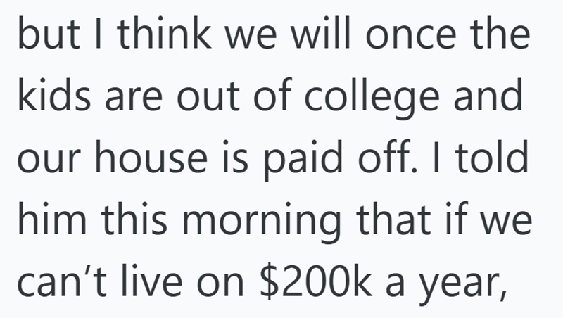 but I think we will once the kids are out of college and our house is paid off. I told him this morning that if we can't live on $200k a year,