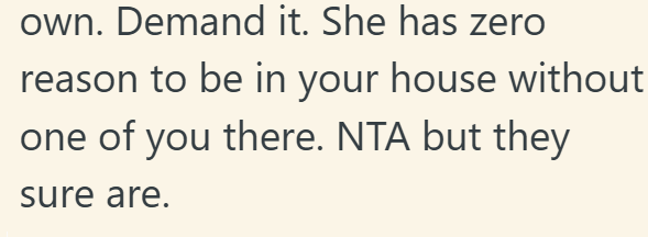 own. Demand it. She has zero reason to be in your house without one of you there. NTA but they sure are.