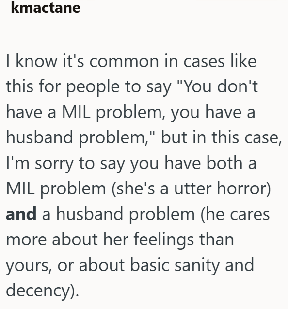 kmactane I know it's common in cases like this for people to say "You don't have a MIL problem, you have a husband problem," but in this case, I'm sorry to say you have both a MIL problem (she's a utter horror) and a husband problem (he cares more about her feelings than yours, or about basic sanity and decency).