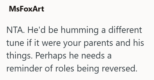 MsFoxArt NTA. He'd be humming a different tune if it were your parents and his things. Perhaps he needs a reminder of roles being reversed.
